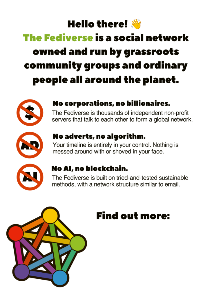 Vertical poster promoting the Fediverse with text: "Hello there! The Fediverse is a social network owned and run by grassroots community groups and ordinary people all around the planet."

Below this is a series of three forbidden signs about what the Fediverse doesn't have.

"No corporations, no billionaires. The Fediverse is thousands of independent non-profit servers that talk to each other to form a global network."

"No adverts, no algorithm. Your timeline is entirely in your control. Nothing is messed around with or shoved in your face."

"No AI, no blockchain. The Fediverse is built on tried and tested sustainable methods, with a network structure similar to email."

Below this is the rainbow coloured pentagonal Fediverse logo followed by the caption "Find out more:" and a blank space where people can fill in their preferred source of info about the Fediverse.